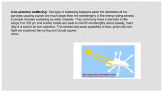 Non-selective scattering: This type of scattering happens when the diameters of the
particles causing scatter are much larger than the wavelengths of the energy being sensed.
Example includes scattering by water droplets. They commonly have a diameter in the
range 5 to 100 µm and scatter visible and near to mid-IR wavelengths about equally, that’s
why it is said to be non-selective. This implies that equal quantities of blue, green and red
light are scattered; hence fog and clouds appear
white.
 