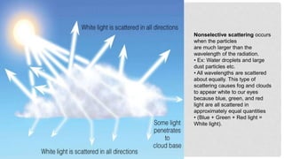 Nonselective scattering occurs
when the particles
are much larger than the
wavelength of the radiation.
• Ex: Water droplets and large
dust particles etc.
• All wavelengths are scattered
about equally. This type of
scattering causes fog and clouds
to appear white to our eyes
because blue, green, and red
light are all scattered in
approximately equal quantities
• (Blue + Green + Red light =
White light).
 
