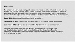 Absorption
The atmosphere prevents, or strongly attenuates, transmission of radiation through the atmosphere.
Absorption is the other main mechanism causes molecules in the atmosphere to absorb energy at
various wavelengths. Atmospheric absorption results in the effective loss of energy to atmospheric
constituents. Water vapor, carbon dioxide and ozone are the most efficient absorbers of solar radiation.
Ozone (O3): absorbs ultraviolet radiation high in atmosphere
Carbon-dioxide (CO2): absorbs mid and far-infrared (13-17.5microm) in lower atmosphere
Water vapor (H2O): absorbs mid-far infrared (5.5-7.0, >27microm) in lower atmosphere.
Therefore, the concept of Atmospheric Windows comes into picture, which are those
wavelengths that are relatively easily transmitted through the atmosphere. Thus, the
wavelength ranges in which the atmosphere is particularly transmissive of energy are referred
to as atmospheric windows.
 