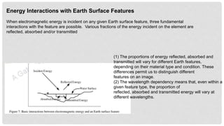Energy Interactions with Earth Surface Features
When electromagnetic energy is incident on any given Earth surface feature, three fundamental
interactions with the feature are possible. Various fractions of the energy incident on the element are
reflected, absorbed and/or transmitted
(1) The proportions of energy reflected, absorbed and
transmitted will vary for different Earth features,
depending on their material type and condition. These
differences permit us to distinguish different
features on an image.
(2) The wavelength dependency means that, even within a
given feature type, the proportion of
reflected, absorbed and transmitted energy will vary at
different wavelengths.
 