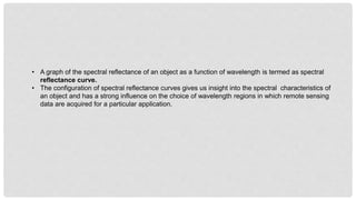 • A graph of the spectral reflectance of an object as a function of wavelength is termed as spectral
reflectance curve.
• The configuration of spectral reflectance curves gives us insight into the spectral characteristics of
an object and has a strong influence on the choice of wavelength regions in which remote sensing
data are acquired for a particular application.
 