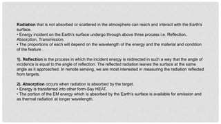 Radiation that is not absorbed or scattered in the atmosphere can reach and interact with the Earth's
surface.
• Energy incident on the Earth’s surface undergo through above three process i.e. Reflection,
Absorption, Transmission.
• The proportions of each will depend on the wavelength of the energy and the material and condition
of the feature .
1). Reflection is the process in which the incident energy is redirected in such a way that the angle of
incidence is equal to the angle of reflection. The reflected radiation leaves the surface at the same
angle as it approached. In remote sensing, we are most interested in measuring the radiation reflected
from targets.
2). Absorption occurs when radiation is absorbed by the target.
• Energy is transferred into other form-Say HEAT.
• The portion of the EM energy which is absorbed by the Earth’s surface is available for emission and
as thermal radiation at longer wavelength.
 