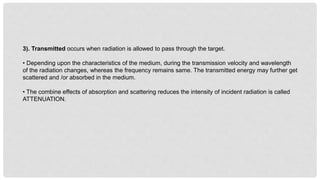 3). Transmitted occurs when radiation is allowed to pass through the target.
• Depending upon the characteristics of the medium, during the transmission velocity and wavelength
of the radiation changes, whereas the frequency remains same. The transmitted energy may further get
scattered and /or absorbed in the medium.
• The combine effects of absorption and scattering reduces the intensity of incident radiation is called
ATTENUATION.
 