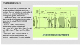 ATMOPSHERIC WINDOW
• Solar radiation has to pass through the
atmosphere before it interacts with earth
surface. Some of radiation is scattered and
absorbed by gases and particles during
passing through the atmosphere.
• Those areas of the EMR spectrum which
are not severely influenced by atmospheric
absorption is called ATMOPSHERIC
WINDOW.
• In RS of earth’s surface having
atmospheric window regions like
0.4-1.3 µm, 1.5-1.8 µm, 2.2-2.6 µm, 3.0-3.6
µm, 4.2-5.0 µm, 7-15µm, and 1cm-30cm
etc.
• Attenuation is the combine effects of
absorption and scattering which will
reduces the intensity of incident radiation.
 