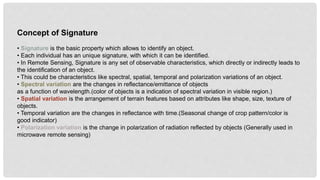 Concept of Signature
• Signature is the basic property which allows to identify an object.
• Each individual has an unique signature, with which it can be identified.
• In Remote Sensing, Signature is any set of observable characteristics, which directly or indirectly leads to
the identification of an object.
• This could be characteristics like spectral, spatial, temporal and polarization variations of an object.
• Spectral variation are the changes in reflectance/emittance of objects
as a function of wavelength.(color of objects is a indication of spectral variation in visible region.)
• Spatial variation is the arrangement of terrain features based on attributes like shape, size, texture of
objects.
• Temporal variation are the changes in reflectance with time.(Seasonal change of crop pattern/color is
good indicator)
• Polarization variation is the change in polarization of radiation reflected by objects (Generally used in
microwave remote sensing)
 