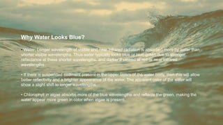 Why Water Looks Blue?
• Water: Longer wavelength of visible and near infrared radiation is absorbed more by water than
shorter visible wavelengths. Thus water typically looks blue or blue-green due to stronger
reflectance at these shorter wavelengths, and darker if viewed at red or near infrared
wavelengths.
• If there is suspended sediment present in the upper layers of the water body, then this will allow
better reflectivity and a brighter appearance of the water. The apparent color of the water will
show a slight shift to longer wavelengths.
• Chlorophyll in algae absorbs more of the blue wavelengths and reflects the green, making the
water appear more green in color when algae is present.
 