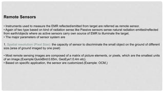 Remote Sensors
• Instruments used to measure the EMR reflected/emitted from target are referred as remote sensor.
• Again of two type based on kind of radiation sense like Passive sensors sense natural radiation emitted/reflected
from earth/objects where as active sensors carry own source of EMR to illuminate the target.
• The major parameters of sensor system are
1. Spatial resolution (Pixel Size): the capacity of sensor to discriminate the small object on the ground of different
size.(area of ground imaged by one pixel)
• Most remote sensing images are composed of a matrix of picture elements, or pixels, which are the smallest units
of an image.(Example:QuickBird:0.65m, GeoEye1:0.4m etc).
• Based on specific application, the sensor are customized.(Example: OCM,)
 