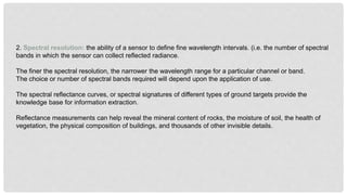 2. Spectral resolution: the ability of a sensor to define fine wavelength intervals. (i.e. the number of spectral
bands in which the sensor can collect reflected radiance.
The finer the spectral resolution, the narrower the wavelength range for a particular channel or band.
The choice or number of spectral bands required will depend upon the application of use.
The spectral reflectance curves, or spectral signatures of different types of ground targets provide the
knowledge base for information extraction.
Reflectance measurements can help reveal the mineral content of rocks, the moisture of soil, the health of
vegetation, the physical composition of buildings, and thousands of other invisible details.
 