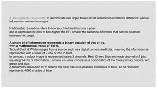 3. Radiometric resolution: to discriminate two object based on its reflectance/emittance difference. (actual
Information content in image)
Radiometric resolution refers to how much information is in a pixel
and is expressed in units of bits.(higher the RR, smaller the radiance difference that can be detected
between two target.
A single bit of information represents a binary decision of yes or no,
with a mathematical value of 1 or 0.
Typical Black & White images from a source such as a digital camera are 8 bits, meaning the information is
represented with a value of 0-255 or 256 in total.
In contrast, a colour image is represented using 3 channels, Red, Green, Blue and each channel is 8 bits,
equaling 24 bits of information. Humans visualise colours as a combination of the three primary colours, red,
green and blue.
A radiometric resolution of 11 means the pixel has 2048 possible intensities of blue, 12 bit resolution
represents 4,096 shades of blue.
 