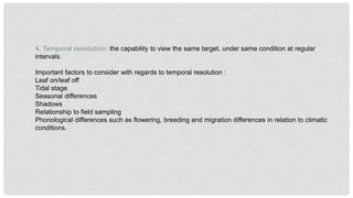 4. Temporal resolution: the capability to view the same target, under same condition at regular
intervals.
Important factors to consider with regards to temporal resolution :
Leaf on/leaf off
Tidal stage
Seasonal differences
Shadows
Relationship to field sampling
Phonological differences such as flowering, breeding and migration differences in relation to climatic
conditions.
 