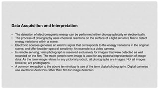 Data Acquisition and Interpretation
• The detection of electromagnetic energy can be performed either photographically or electronically.
• The process of photography uses chemical reactions on the surface of a light sensitive film to detect
energy variations within a scene.
• Electronic sources generate an electric signal that corresponds to the energy variations in the original
scene; and offer broader spectral sensitivity. An example is a video camera.
• In remote sensing, term photograph is reserved exclusively for images that were detected as well
recorded on the film. The more generic term image is used for any pictorial representation of image
data. As the term image relates to any pictorial product, all photographs are images. Not all images
however, are photographs.
• A common exception to the above terminology is use of the term digital photography. Digital cameras
use electronic detectors rather than film for image detection.
 