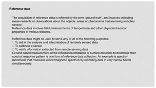 Reference data
The acquisition of reference data is referred by the term ‘ground truth’, and involves collecting
measurements or observations about the objects, areas or phenomena that are being remotely
sensed.
Reference data involves field measurements of temperature and other physical/chemical
properties of various features.
Reference data might be used to serve any or all of the following purposes:
To aid in the analysis and interpretation of remotely sensed data
To calibrate a sensor
To verify information extracted from remote sensing data
Ground based measurement of the reflectance/emittance of surface materials to determine their
spectral response pattern is one form of reference data collection. An example is spectra-
radiometer that measures electromagnetic spectrum by recording data in very narrow bands
simultaneously.
 