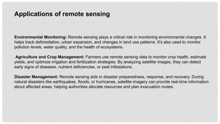 Environmental Monitoring: Remote sensing plays a critical role in monitoring environmental changes. It
helps track deforestation, urban expansion, and changes in land use patterns. It's also used to monitor
pollution levels, water quality, and the health of ecosystems.
Agriculture and Crop Management: Farmers use remote sensing data to monitor crop health, estimate
yields, and optimize irrigation and fertilization strategies. By analyzing satellite images, they can detect
early signs of diseases, nutrient deficiencies, or pest infestations.
Disaster Management: Remote sensing aids in disaster preparedness, response, and recovery. During
natural disasters like earthquakes, floods, or hurricanes, satellite imagery can provide real-time information
about affected areas, helping authorities allocate resources and plan evacuation routes.
Applications of remote sensing
 