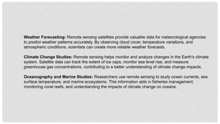 Weather Forecasting: Remote sensing satellites provide valuable data for meteorological agencies
to predict weather patterns accurately. By observing cloud cover, temperature variations, and
atmospheric conditions, scientists can create more reliable weather forecasts.
Climate Change Studies: Remote sensing helps monitor and analyze changes in the Earth's climate
system. Satellite data can track the extent of ice caps, monitor sea level rise, and measure
greenhouse gas concentrations, contributing to a better understanding of climate change impacts.
Oceanography and Marine Studies: Researchers use remote sensing to study ocean currents, sea
surface temperature, and marine ecosystems. This information aids in fisheries management,
monitoring coral reefs, and understanding the impacts of climate change on oceans.
 