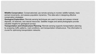Wildlife Conservation: Conservationists use remote sensing to monitor wildlife habitats, track
animal movements, and assess population dynamics. This data aids in designing effective
conservation strategies.
Geological Exploration: Remote sensing techniques are used to locate and assess mineral
deposits, oil reserves, and natural resources. Satellite images and aerial photographs provide
valuable insights for geological surveys.
Transportation and Infrastructure Planning: Remote sensing supports transportation planning
by analyzing traffic patterns, road conditions, and transportation infrastructure. This information is
crucial for optimizing transportation networks.
 