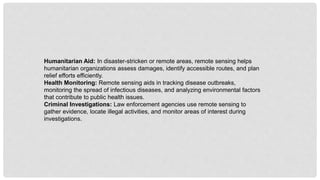 Humanitarian Aid: In disaster-stricken or remote areas, remote sensing helps
humanitarian organizations assess damages, identify accessible routes, and plan
relief efforts efficiently.
Health Monitoring: Remote sensing aids in tracking disease outbreaks,
monitoring the spread of infectious diseases, and analyzing environmental factors
that contribute to public health issues.
Criminal Investigations: Law enforcement agencies use remote sensing to
gather evidence, locate illegal activities, and monitor areas of interest during
investigations.
 