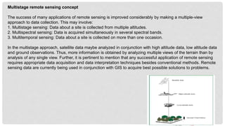 Multistage remote sensing concept
The success of many applications of remote sensing is improved considerably by making a multiple-view
approach to data collection. This may involve:
1. Multistage sensing: Data about a site is collected from multiple altitudes.
2. Multispectral sensing: Data is acquired simultaneously in several spectral bands.
3. Multitemporal sensing: Data about a site is collected on more than one occasion.
In the multistage approach, satellite data maybe analyzed in conjunction with high altitude data, low altitude data
and ground observations. Thus, more information is obtained by analyzing multiple views of the terrain than by
analysis of any single view. Further, it is pertinent to mention that any successful application of remote sensing
requires appropriate data acquisition and data interpretation techniques besides conventional methods. Remote
sensing data are currently being used in conjunction with GIS to acquire best possible solutions to problems.
 