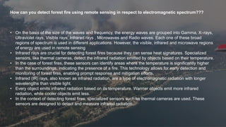 How can you detect forest fire using remote sensing in respect to electromagnetic spectrum???
• On the basis of the size of the waves and frequency, the energy waves are grouped into Gamma, X–rays,
Ultraviolet rays, Visible rays, Infrared rays , Microwaves and Radio waves. Each one of these broad
regions of spectrum is used in different applications. However, the visible, infrared and microwave regions
of energy are used in remote sensing
• Infrared rays are crucial for detecting forest fires because they can sense heat signatures. Specialized
sensors, like thermal cameras, detect the infrared radiation emitted by objects based on their temperature.
• In the case of forest fires, these sensors can identify areas where the temperature is significantly higher
than the surroundings, indicating the presence of a fire. This technology allows for early detection and
monitoring of forest fires, enabling prompt response and mitigation efforts.
• Infrared (IR) rays, also known as infrared radiation, are a type of electromagnetic radiation with longer
wavelengths than visible light.
• Every object emits infrared radiation based on its temperature. Warmer objects emit more infrared
radiation, while cooler objects emit less.
• In the context of detecting forest fires, specialized sensors such as thermal cameras are used. These
sensors are designed to detect and measure infrared radiation.
 