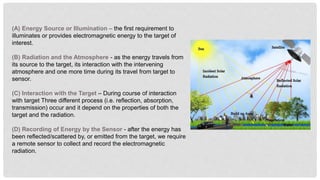(A) Energy Source or Illumination – the first requirement to
illuminates or provides electromagnetic energy to the target of
interest.
(B) Radiation and the Atmosphere - as the energy travels from
its source to the target, its interaction with the intervening
atmosphere and one more time during its travel from target to
sensor.
(C) Interaction with the Target – During course of interaction
with target Three different process (i.e. reflection, absorption,
transmission) occur and it depend on the properties of both the
target and the radiation.
(D) Recording of Energy by the Sensor - after the energy has
been reflected/scattered by, or emitted from the target, we require
a remote sensor to collect and record the electromagnetic
radiation.
 