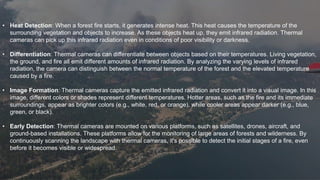 • Heat Detection: When a forest fire starts, it generates intense heat. This heat causes the temperature of the
surrounding vegetation and objects to increase. As these objects heat up, they emit infrared radiation. Thermal
cameras can pick up this infrared radiation even in conditions of poor visibility or darkness.
• Differentiation: Thermal cameras can differentiate between objects based on their temperatures. Living vegetation,
the ground, and fire all emit different amounts of infrared radiation. By analyzing the varying levels of infrared
radiation, the camera can distinguish between the normal temperature of the forest and the elevated temperature
caused by a fire.
• Image Formation: Thermal cameras capture the emitted infrared radiation and convert it into a visual image. In this
image, different colors or shades represent different temperatures. Hotter areas, such as the fire and its immediate
surroundings, appear as brighter colors (e.g., white, red, or orange), while cooler areas appear darker (e.g., blue,
green, or black).
• Early Detection: Thermal cameras are mounted on various platforms, such as satellites, drones, aircraft, and
ground-based installations. These platforms allow for the monitoring of large areas of forests and wilderness. By
continuously scanning the landscape with thermal cameras, it's possible to detect the initial stages of a fire, even
before it becomes visible or widespread.
 