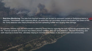 • Real-time Monitoring: The data from thermal cameras can be sent to command centers or firefighting teams in
real-time. This enables rapid response efforts, as authorities can accurately pinpoint the location and extent of the
fire. Early detection also helps prevent the fire from spreading further and causing more damage.
In summary, infrared rays are instrumental in detecting forest fires by capturing the heat signatures generated by the
fire. Thermal cameras and sensors that detect infrared radiation allow for early detection, effective monitoring, and
swift response to forest fires, ultimately helping to minimize their impact on the environment and communities.
 