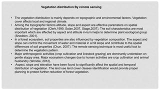 • The vegetation distribution is mainly depends on topographic and environmental factors. Vegetation
cover affects local and regional climate.
• Among the topographic factors altitude, slope and aspect are effective parameters on spatial
distribution of vegetation (Clerk,1999, Solan,2007, Stage,2007). The soil characteristics are most
important which are affected by aspect and altitude in-turn helps to determine plant ecological group
(Sneddon, 2001).
• In a forest ecosystem, soil properties are also influenced by vegetation composition. The aspect and
slope can control the movement of water and material in a hill slope and contribute to the spatial
differences of soil properties (Chun, 2007). The remote sensing technique is most useful tool to
determine the vegetation pattern.
• Major anthropogenic activities (crop cultivation and livestock grazing) are dominantly undertaken on
gentle sloppy area. Major ecosystem changes due to human activities are crop cultivation and animal
husbandry (Wondie, 2012).
• Aspect, slope and elevation have been found to significantly affect the spatial and temporal
distribution of vegetation. The land use land cover classes identification would provide proper
planning to protect further reduction of forest vegetation.
Vegetation distribution By remote sensing
 