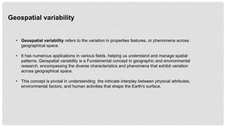 • Geospatial variability refers to the variation in properties features, or phenomena across
geographical space.
• It has numerous applications in various fields, helping us understand and manage spatial
patterns. Geospatial variability is a Fundamental concept in geographic and environmental
research, encompassing the diverse characteristics and phenomena that exhibit variation
across geographical space.
• This concept is pivotal in understanding the intricate interplay between physical attributes,
environmental factors, and human activities that shape the Earth's surface.
Geospatial variability
 