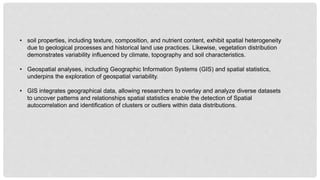 • soil properties, including texture, composition, and nutrient content, exhibit spatial heterogeneity
due to geological processes and historical land use practices. Likewise, vegetation distribution
demonstrates variability influenced by climate, topography and soil characteristics.
• Geospatial analyses, including Geographic Information Systems (GIS) and spatial statistics,
underpins the exploration of geospatial variability.
• GIS integrates geographical data, allowing researchers to overlay and analyze diverse datasets
to uncover patterns and relationships spatial statistics enable the detection of Spatial
autocorrelation and identification of clusters or outliers within data distributions.
 