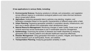 It has applications in various fields, including:
1. Environmental Science: Studying variations in climate, soil composition, and vegetation
across different regions to understand ecological patterns and make informed decisions
about conservation efforts.
2. Agriculture: Analyzing geospatial data to optimize crop planting, irrigation, and
fertilization strategies based on the specific characteristics of different areas within a field.
3. Urban Planning: Assessing geospatial variability in population density, infrastructure, and
land use to design efficient and sustainable urban development plans.
4. Natural Resource Management: Monitoring changes in water quality, forest cover, and
mineral resources across landscapes to aid in sustainable resource management.
5. Epidemiology: Examining the spread of diseases and health disparities by analyzing
geospatial data to identify patterns and allocate healthcare resources effectively.
6. Disaster Management: Using geospatial information to predict, mitigate, and respond to
natural disasters such as earthquakes, floods, and wildfires.
7. Transportation Planning: Analyzing geospatial variability in traffic
 