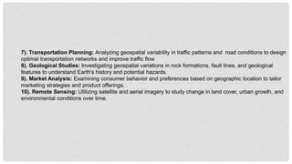 7). Transportation Planning: Analyzing geospatial variability in traffic patterns and road conditions to design
optimal transportation networks and improve traffic flow
8). Geological Studies: Investigating geospatial variations in rock formations, fault lines, and geological
features to understand Earth's history and potential hazards.
9). Market Analysis: Examining consumer behavior and preferences based on geographic location to tailor
marketing strategies and product offerings.
10). Remote Sensing: Utilizing satellite and aerial imagery to study change in land cover, urban growth, and
environmental conditions over time.
 