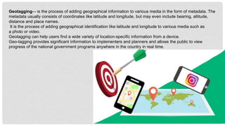 Geotagging–- is the process of adding geographical information to various media in the form of metadata. The
metadata usually consists of coordinates like latitude and longitude, but may even include bearing, altitude,
distance and place names.
It is the process of adding geographical identification like latitude and longitude to various media such as
a photo or video.
Geotagging can help users find a wide variety of location-specific information from a device.
Geo-tagging provides significant information to implementers and planners and allows the public to view
progress of the national government programs anywhere in the country in real time.
 