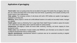 Applications of geo-tagging:
•Social media: Users can geotag photos that can be added to the page of the location they are tagging. Users may
also use a feature that allows them to find nearby Face book friends, by generating a list of people according to the
location tracker in their mobile devices.
•Daily updates: The increasing numbers of cell phones with built-in GPS facilities are capable of geo-tagging a
photograph as its being shot.
•Efficiency: Allows projects in remote and conflict-affected locations to be easily and accurately located, managed
and validated.
•Health system: Used as a Monitoring Tool in Large Scale Public Health Projects it enable to capture the location
on the mobile device it also allows users to read this location for varied purposes.
•Infrastructure: Geo-tagging of assets will ensure better monitoring, recording, and terrain mapping for future
development works.
•Public works: Easy identification of assets created under MNREGA, such information can be utilized for creation
of additional developmental works on existing assets.
•Specific advertisements: advertisements relevant to particular area can be customized according to targeted
audience, place and product
 