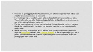 • Because of geotagged photos have locations, we often incorporate them into a web
map for broader audiences to consume.
• For tracking a trip or vacation, users take photos at different landmarks and sites.
Then, the traveler can take these geotagged photos and put them on a web map to
see where each photo was captured.
• For site reconnaissance, photos can be worth a thousand words. Not only can you
check site conditions with the photo, but you also have the photo coordinates for
geolocation.
• NASA is running a campaign “Adopt a Pixel” to acquire ground-based photos to
improve land cover derived from satellite imagery. If you add geotagging for each
photo, you can better track locations by knowing the GPS coordinates where the
photographs were taken from.
 