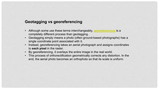 Geotagging vs georeferencing
• Although some use these terms interchangeably, georeferencing is a
completely different process than geotagging.
• Geotagging simply means a photo (often ground-based photographs) has a
single coordinate point associated with it.
• Instead, georeferencing takes an aerial photograph and assigns coordinates
to each pixel in the raster.
• By georeferencing, it overlays the entire image in the real world.
• This process of orthorectification geometrically corrects any distortion. In the
end, the aerial photo becomes an orthophoto so that its scale is uniform.
 