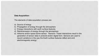 Data Acquisition:
The elements of data acquisition process are:
a) Source of energy
b) Propagation of energy through the atmosphere
c) Energy interactions with earth surface features
d) Retransmission of energy through the atmosphere
e) Airborne and/or space borne sensor “Sensors- These interactions result in the
generation of sensor data in pictorial and/or digital form. Sensors are used to
record variations in the way the Earth surface features reflect and emit
electromagnetic energy.”
 