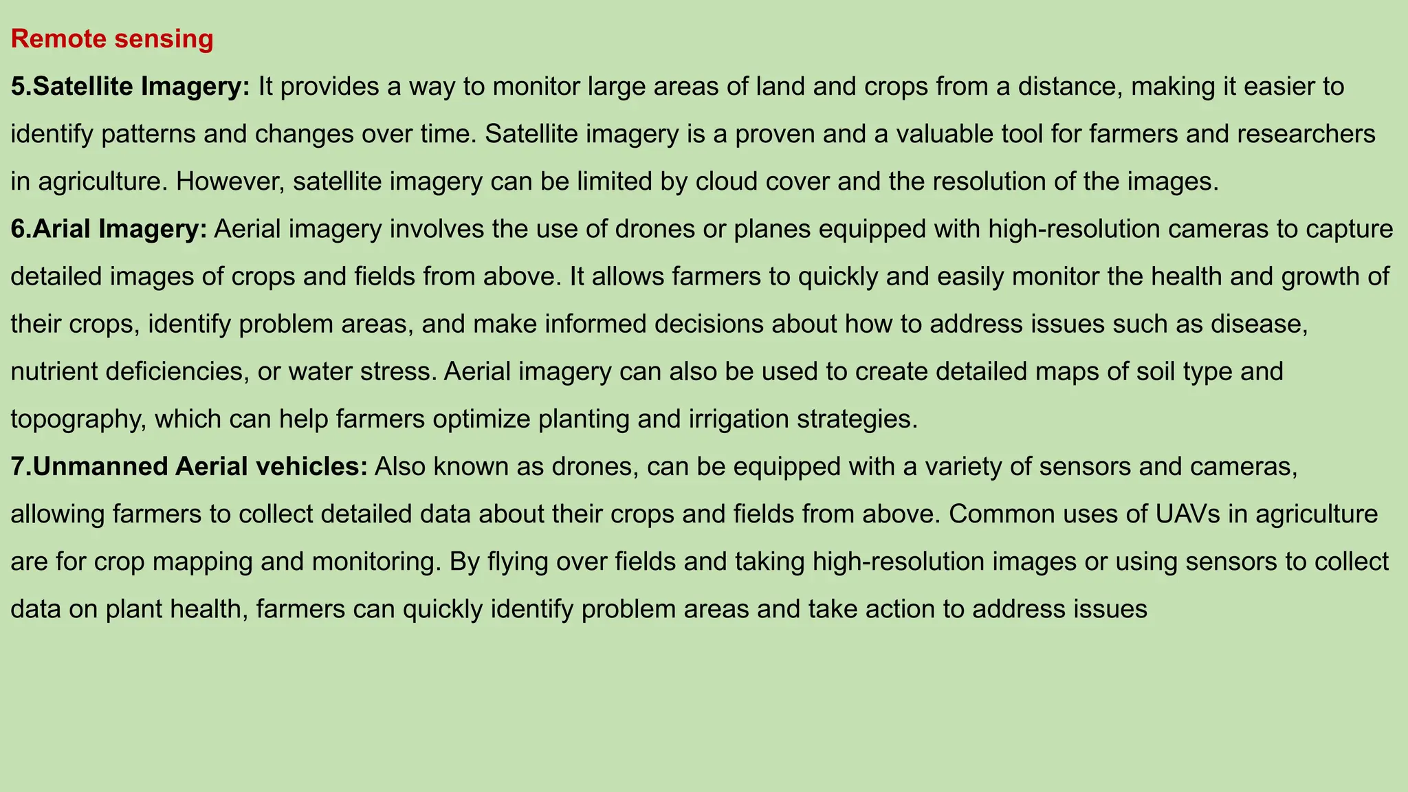 Remote sensing
5.Satellite Imagery: It provides a way to monitor large areas of land and crops from a distance, making it easier to
identify patterns and changes over time. Satellite imagery is a proven and a valuable tool for farmers and researchers
in agriculture. However, satellite imagery can be limited by cloud cover and the resolution of the images.
6.Arial Imagery: Aerial imagery involves the use of drones or planes equipped with high-resolution cameras to capture
detailed images of crops and fields from above. It allows farmers to quickly and easily monitor the health and growth of
their crops, identify problem areas, and make informed decisions about how to address issues such as disease,
nutrient deficiencies, or water stress. Aerial imagery can also be used to create detailed maps of soil type and
topography, which can help farmers optimize planting and irrigation strategies.
7.Unmanned Aerial vehicles: Also known as drones, can be equipped with a variety of sensors and cameras,
allowing farmers to collect detailed data about their crops and fields from above. Common uses of UAVs in agriculture
are for crop mapping and monitoring. By flying over fields and taking high-resolution images or using sensors to collect
data on plant health, farmers can quickly identify problem areas and take action to address issues
 