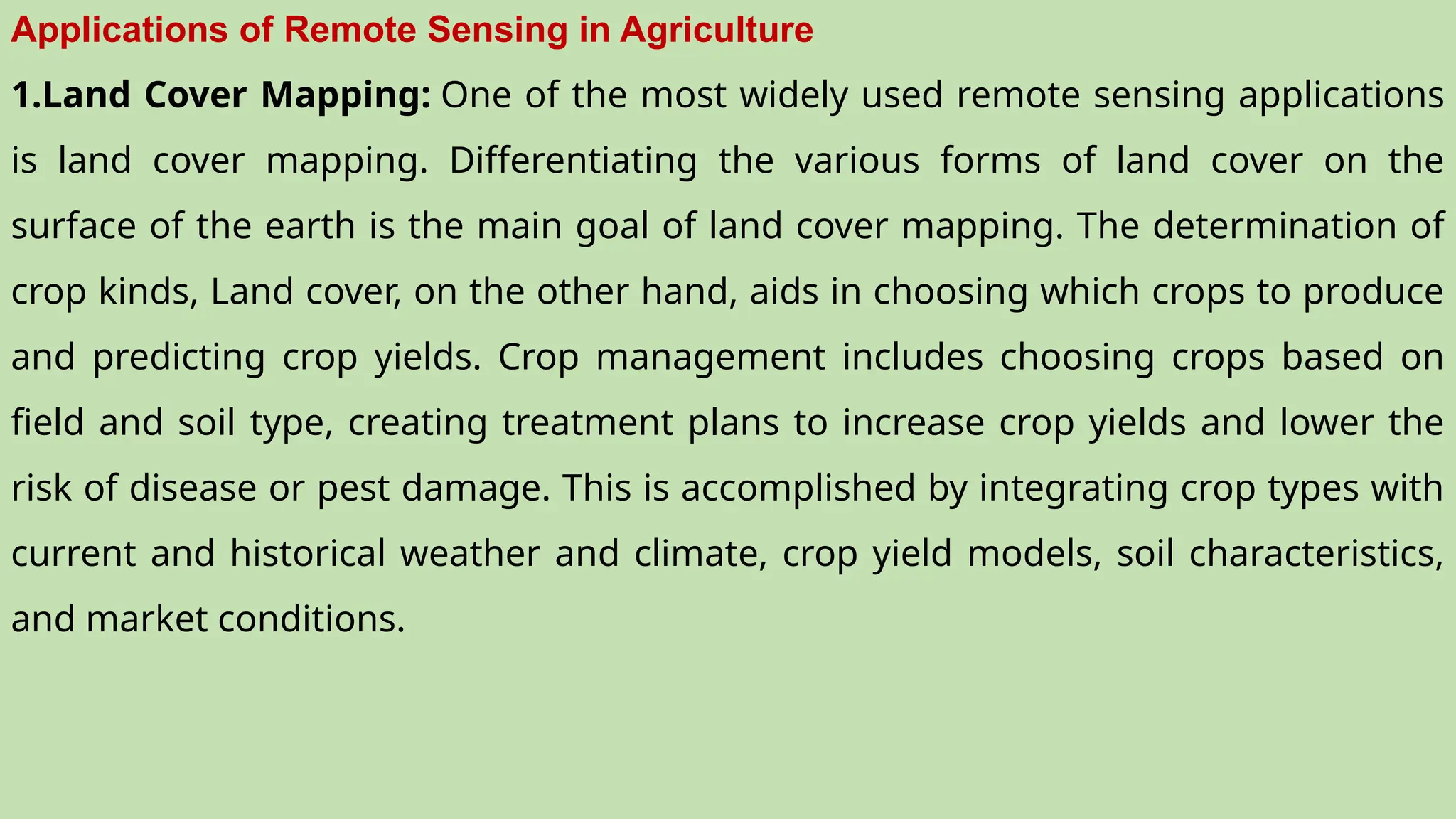 Applications of Remote Sensing in Agriculture
1.Land Cover Mapping: One of the most widely used remote sensing applications
is land cover mapping. Differentiating the various forms of land cover on the
surface of the earth is the main goal of land cover mapping. The determination of
crop kinds, Land cover, on the other hand, aids in choosing which crops to produce
and predicting crop yields. Crop management includes choosing crops based on
field and soil type, creating treatment plans to increase crop yields and lower the
risk of disease or pest damage. This is accomplished by integrating crop types with
current and historical weather and climate, crop yield models, soil characteristics,
and market conditions.
 