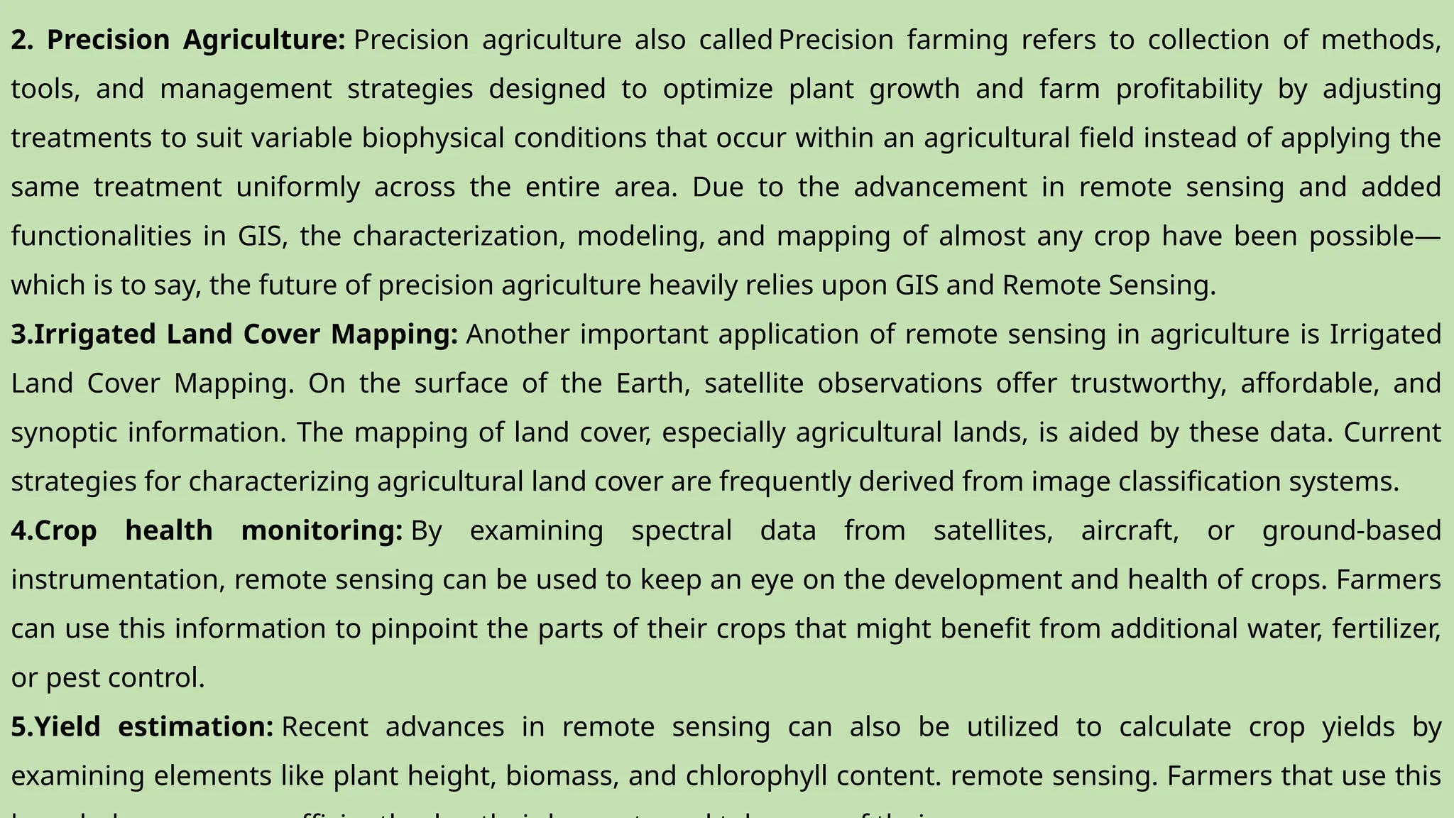 2. Precision Agriculture: Precision agriculture also called Precision farming refers to collection of methods,
tools, and management strategies designed to optimize plant growth and farm profitability by adjusting
treatments to suit variable biophysical conditions that occur within an agricultural field instead of applying the
same treatment uniformly across the entire area. Due to the advancement in remote sensing and added
functionalities in GIS, the characterization, modeling, and mapping of almost any crop have been possible—
which is to say, the future of precision agriculture heavily relies upon GIS and Remote Sensing.
3.Irrigated Land Cover Mapping: Another important application of remote sensing in agriculture is Irrigated
Land Cover Mapping. On the surface of the Earth, satellite observations offer trustworthy, affordable, and
synoptic information. The mapping of land cover, especially agricultural lands, is aided by these data. Current
strategies for characterizing agricultural land cover are frequently derived from image classification systems.
4.Crop health monitoring: By examining spectral data from satellites, aircraft, or ground-based
instrumentation, remote sensing can be used to keep an eye on the development and health of crops. Farmers
can use this information to pinpoint the parts of their crops that might benefit from additional water, fertilizer,
or pest control.
5.Yield estimation: Recent advances in remote sensing can also be utilized to calculate crop yields by
examining elements like plant height, biomass, and chlorophyll content. remote sensing. Farmers that use this
 
