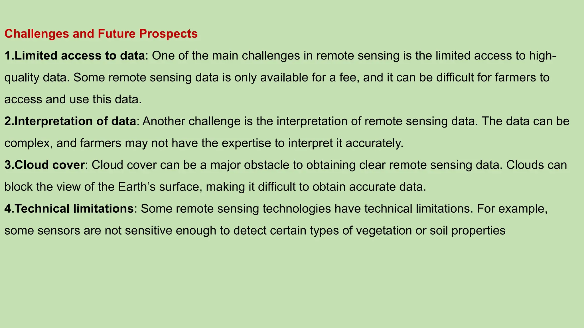 Challenges and Future Prospects
1.Limited access to data: One of the main challenges in remote sensing is the limited access to high-
quality data. Some remote sensing data is only available for a fee, and it can be difficult for farmers to
access and use this data.
2.Interpretation of data: Another challenge is the interpretation of remote sensing data. The data can be
complex, and farmers may not have the expertise to interpret it accurately.
3.Cloud cover: Cloud cover can be a major obstacle to obtaining clear remote sensing data. Clouds can
block the view of the Earth’s surface, making it difficult to obtain accurate data.
4.Technical limitations: Some remote sensing technologies have technical limitations. For example,
some sensors are not sensitive enough to detect certain types of vegetation or soil properties
 