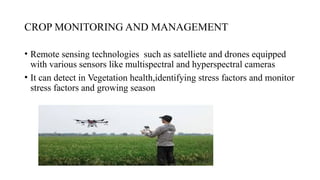 CROP MONITORING AND MANAGEMENT
• Remote sensing technologies such as satelliete and drones equipped
with various sensors like multispectral and hyperspectral cameras
• It can detect in Vegetation health,identifying stress factors and monitor
stress factors and growing season
 