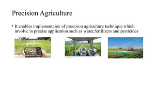 Precision Agriculture
• It enables implementaion of precision agriculture technique which
involve in precise application such as water,fertilizers and pesticides
 