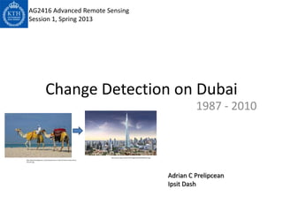AG2416 Advanced Remote Sensing
   Session 1, Spring 2013




                            Change Detection on Dubai
                                                                                                                                                 1987 - 2010


                                                                               http://www.ssqq.com/archive/images/dubai20%20tower.jpg
http://blog.friendlyplanet.com/media/Camels-at-Jebel-Ali-beach-Dubai-iStock-
5011247.jpg




                                                                                                                                        Adrian C Prelipcean
                                                                                                                                        Ipsit Dash
 