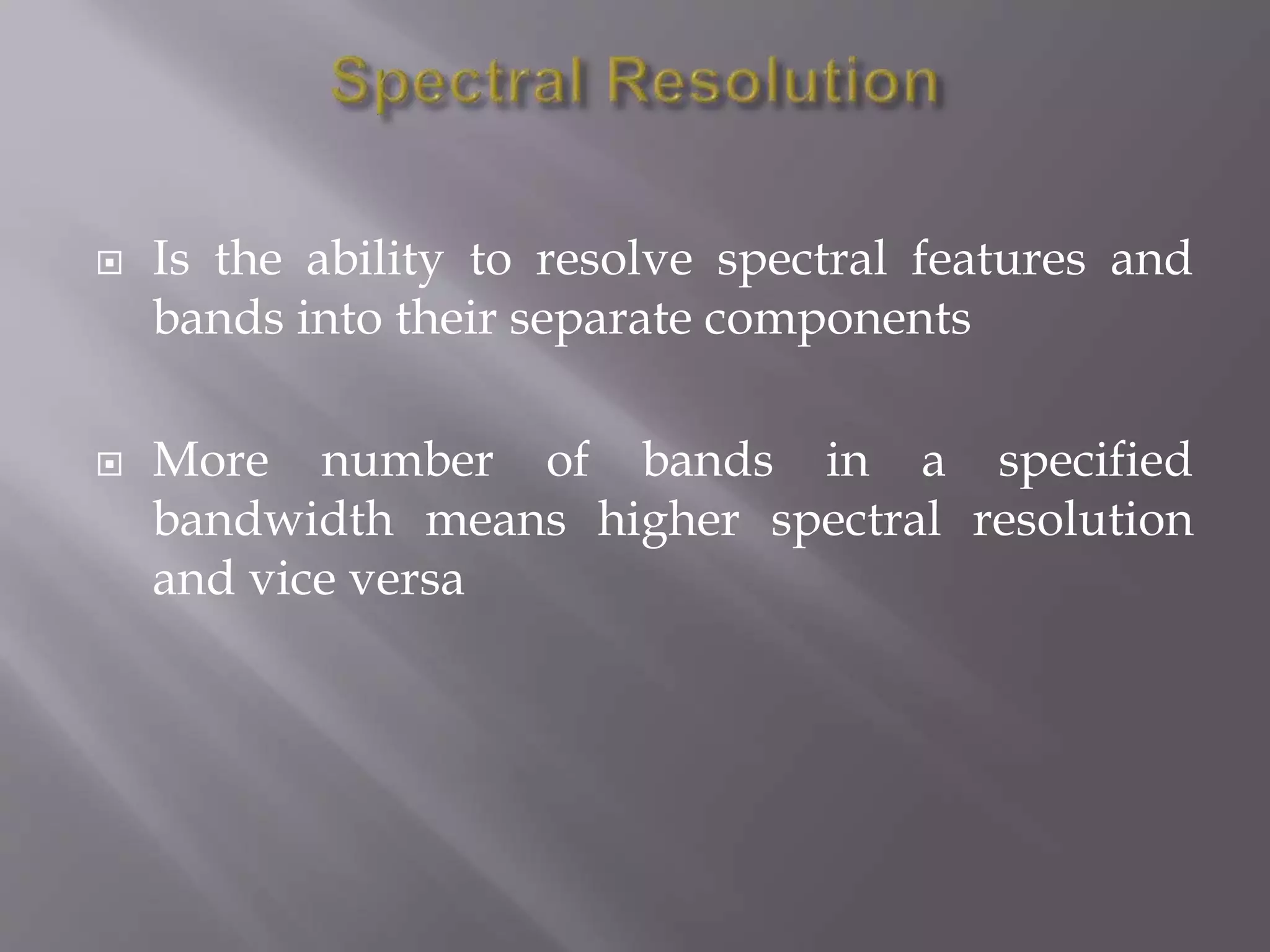  Is the ability to resolve spectral features and
bands into their separate components
 More number of bands in a specified
bandwidth means higher spectral resolution
and vice versa
 