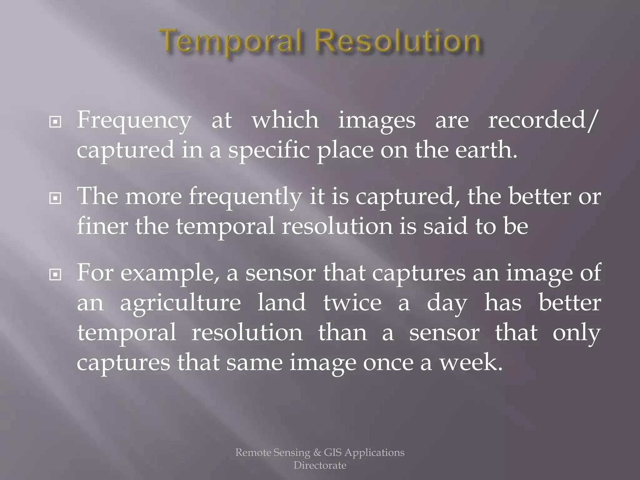  Frequency at which images are recorded/
captured in a specific place on the earth.
 The more frequently it is captured, the better or
finer the temporal resolution is said to be
 For example, a sensor that captures an image of
an agriculture land twice a day has better
temporal resolution than a sensor that only
captures that same image once a week.
Remote Sensing & GIS Applications
Directorate
 
