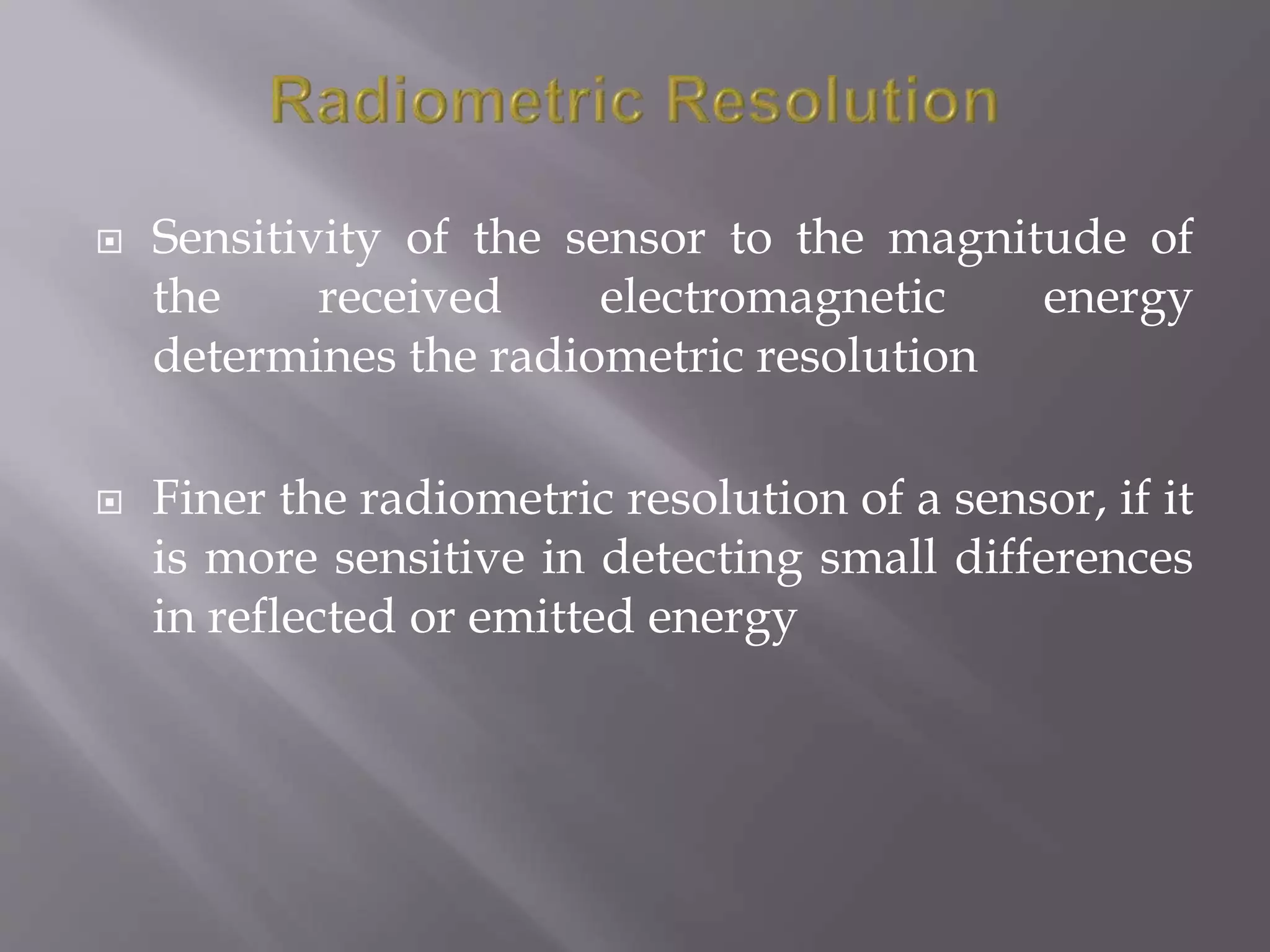  Sensitivity of the sensor to the magnitude of
the received electromagnetic energy
determines the radiometric resolution
 Finer the radiometric resolution of a sensor, if it
is more sensitive in detecting small differences
in reflected or emitted energy
 