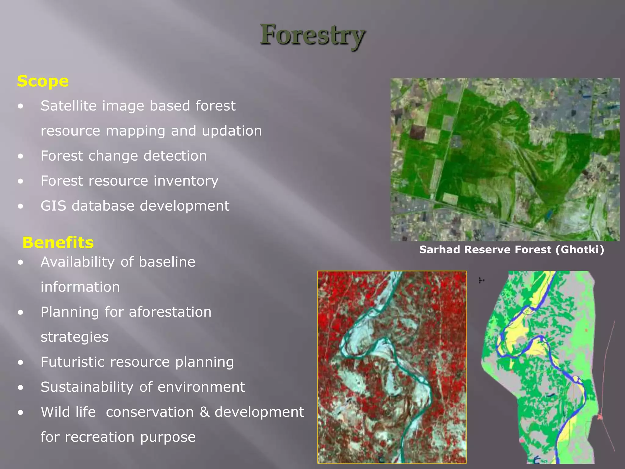 Forestry
• Satellite image based forest
resource mapping and updation
• Forest change detection
• Forest resource inventory
• GIS database development
Scope
• Availability of baseline
information
• Planning for aforestation
strategies
• Futuristic resource planning
• Sustainability of environment
• Wild life conservation & development
for recreation purpose
Benefits Sarhad Reserve Forest (Ghotki)
 