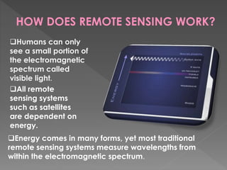 HOW DOES REMOTE SENSING WORK? 
Humans can only 
see a small portion of 
the electromagnetic 
spectrum called 
visible light. 
All remote 
sensing systems 
such as satellites 
are dependent on 
energy. 
Energy comes in many forms, yet most traditional 
remote sensing systems measure wavelengths from 
within the electromagnetic spectrum. 
 