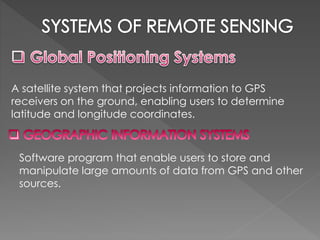 A satellite system that projects information to GPS 
receivers on the ground, enabling users to determine 
latitude and longitude coordinates. 
Software program that enable users to store and 
manipulate large amounts of data from GPS and other 
sources. 
 