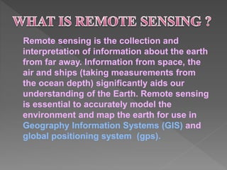 Remote sensing is the collection and 
interpretation of information about the earth 
from far away. Information from space, the 
air and ships (taking measurements from 
the ocean depth) significantly aids our 
understanding of the Earth. Remote sensing 
is essential to accurately model the 
environment and map the earth for use in 
Geography Information Systems (GIS) and 
global positioning system (gps). 
 