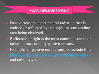  Passive sensors detect natural radiation that is 
emitted or reflected by the object or surrounding 
area being observed. 
 Reflected sunlight is the most common source of 
radiation measured by passive sensors. 
 Examples of passive remote sensors include film 
photography, infrared, charge-coupled devices, 
and radiometers. 
 